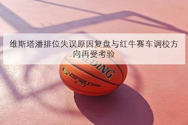 维斯塔潘排位失误原因复盘与红牛赛车调校方向再受考验
